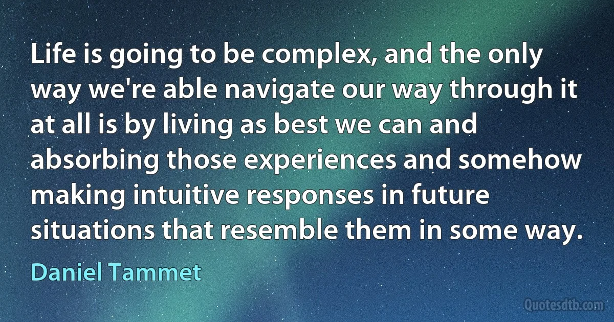 Life is going to be complex, and the only way we're able navigate our way through it at all is by living as best we can and absorbing those experiences and somehow making intuitive responses in future situations that resemble them in some way. (Daniel Tammet)