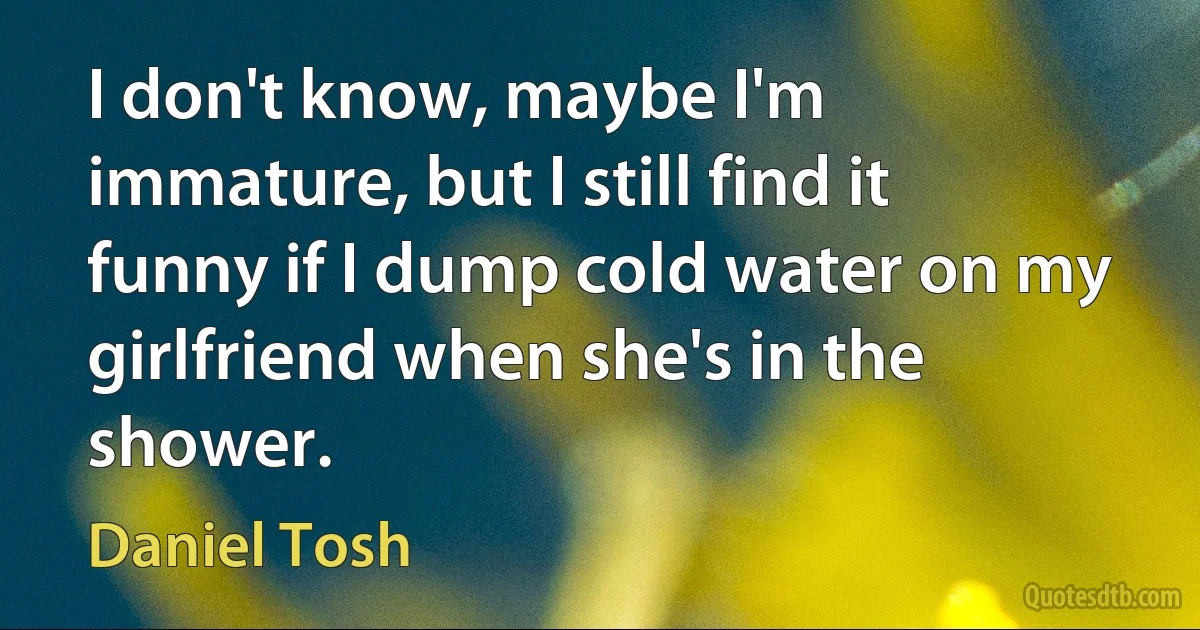 I don't know, maybe I'm immature, but I still find it funny if I dump cold water on my girlfriend when she's in the shower. (Daniel Tosh)