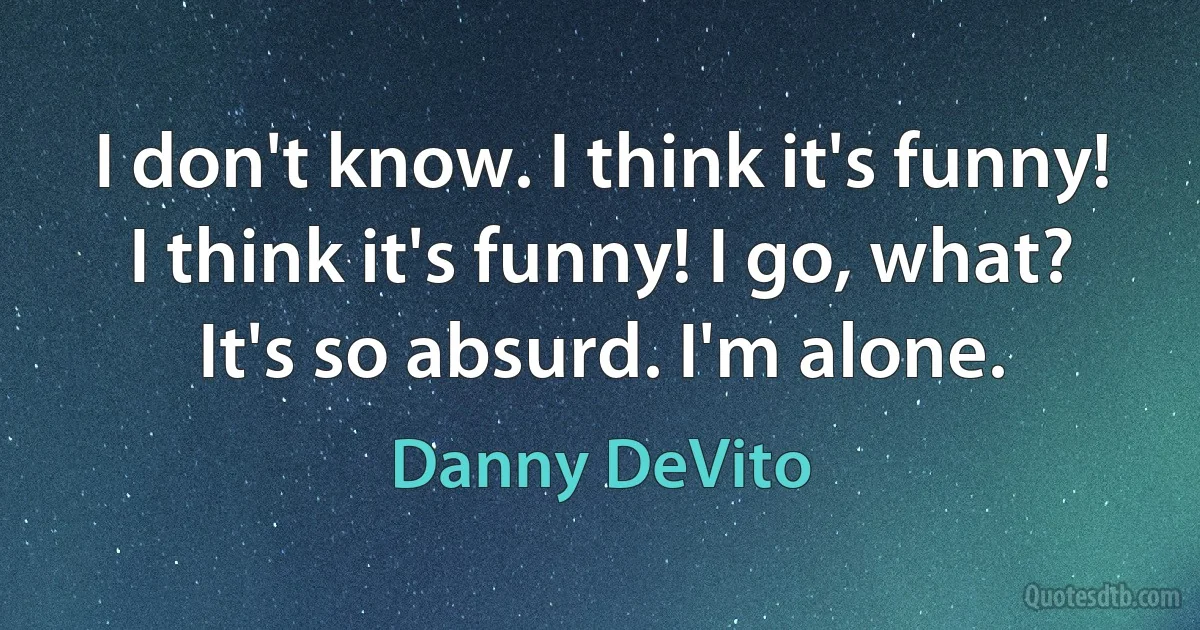 I don't know. I think it's funny! I think it's funny! I go, what? It's so absurd. I'm alone. (Danny DeVito)