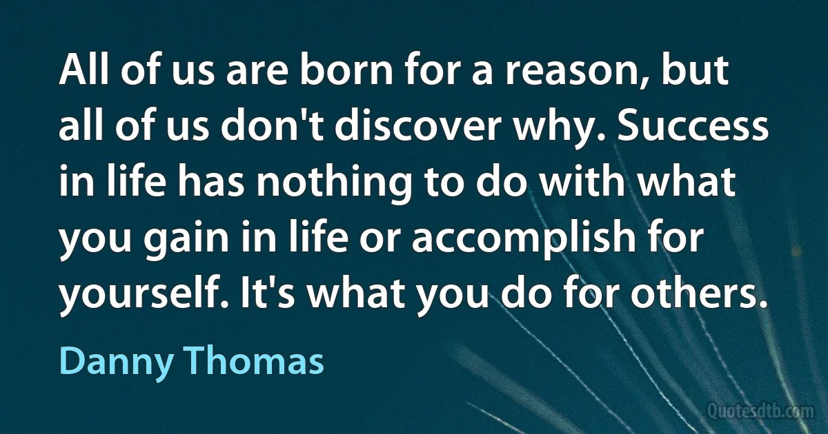 All of us are born for a reason, but all of us don't discover why. Success in life has nothing to do with what you gain in life or accomplish for yourself. It's what you do for others. (Danny Thomas)