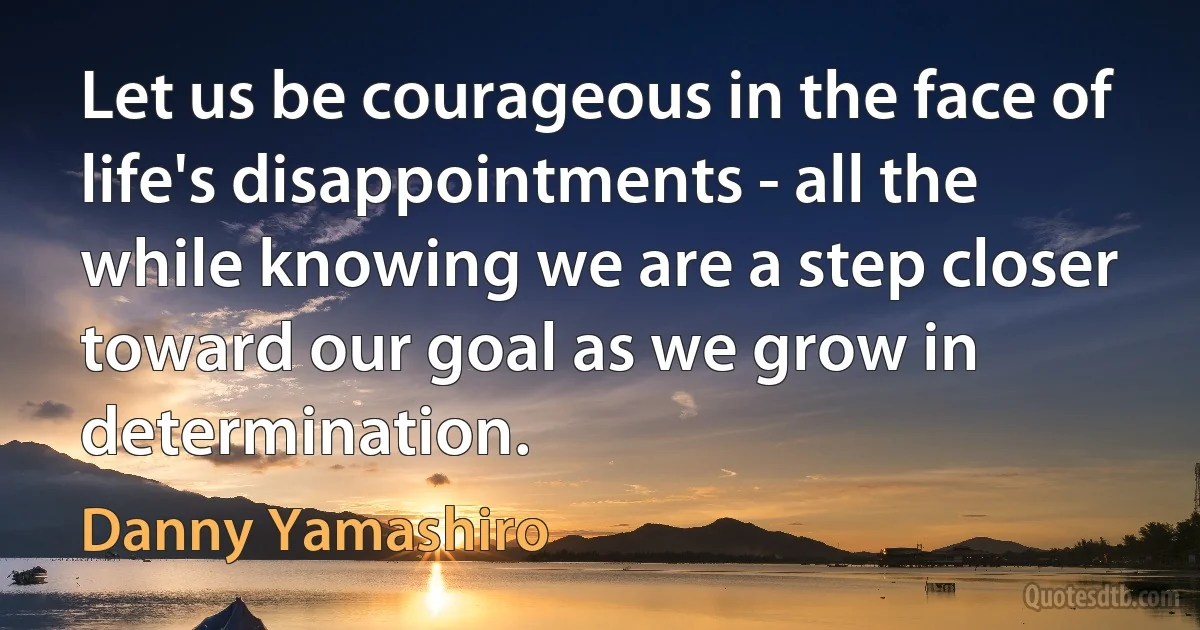 Let us be courageous in the face of life's disappointments - all the while knowing we are a step closer toward our goal as we grow in determination. (Danny Yamashiro)