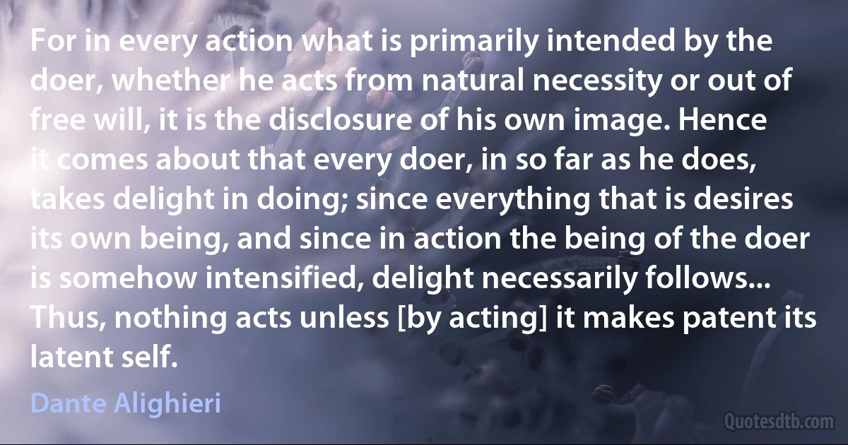 For in every action what is primarily intended by the doer, whether he acts from natural necessity or out of free will, it is the disclosure of his own image. Hence it comes about that every doer, in so far as he does, takes delight in doing; since everything that is desires its own being, and since in action the being of the doer is somehow intensified, delight necessarily follows... Thus, nothing acts unless [by acting] it makes patent its latent self. (Dante Alighieri)