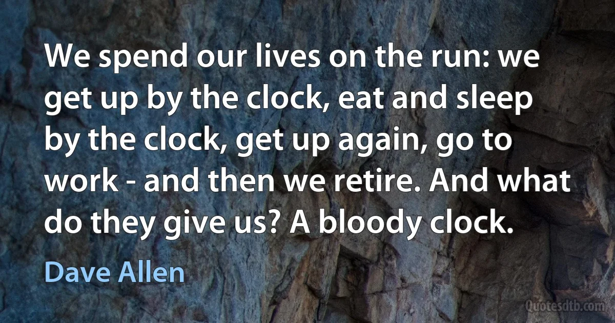 We spend our lives on the run: we get up by the clock, eat and sleep by the clock, get up again, go to work - and then we retire. And what do they give us? A bloody clock. (Dave Allen)