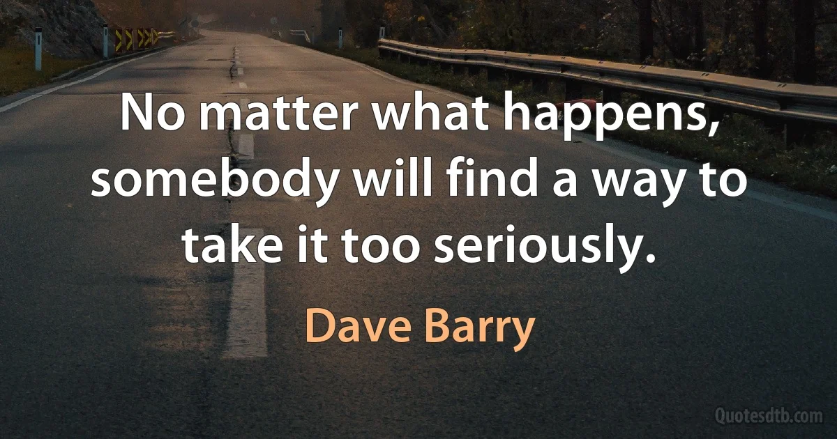 No matter what happens, somebody will find a way to take it too seriously. (Dave Barry)