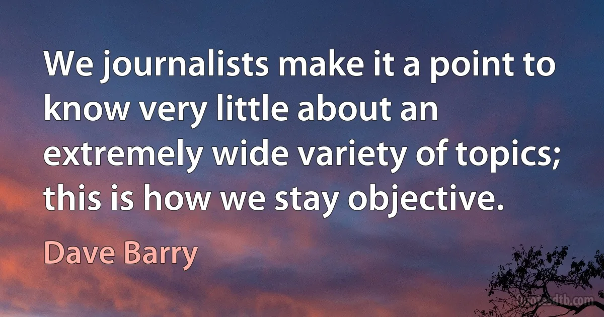 We journalists make it a point to know very little about an extremely wide variety of topics; this is how we stay objective. (Dave Barry)