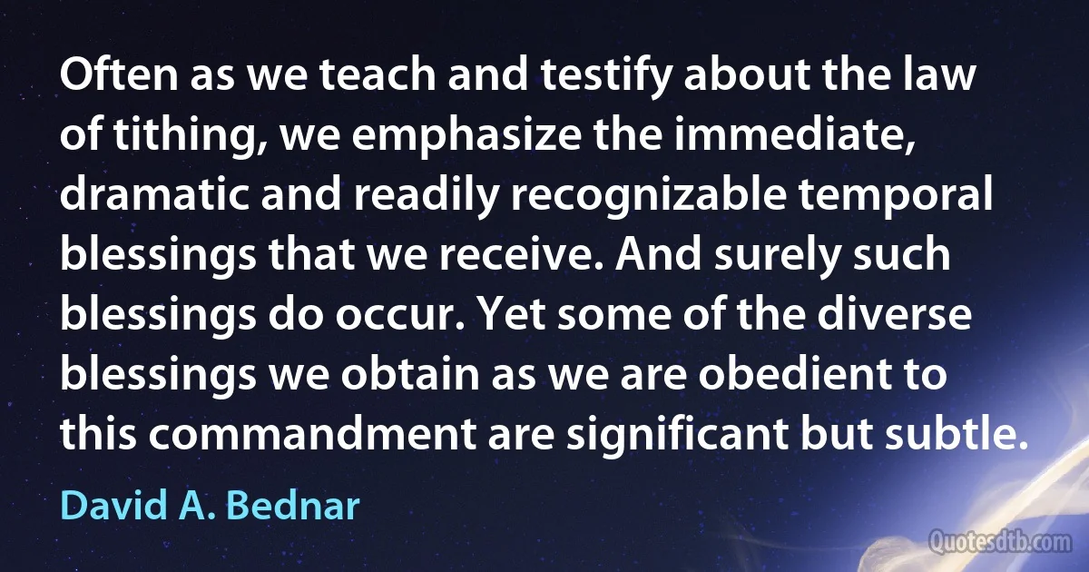 Often as we teach and testify about the law of tithing, we emphasize the immediate, dramatic and readily recognizable temporal blessings that we receive. And surely such blessings do occur. Yet some of the diverse blessings we obtain as we are obedient to this commandment are significant but subtle. (David A. Bednar)