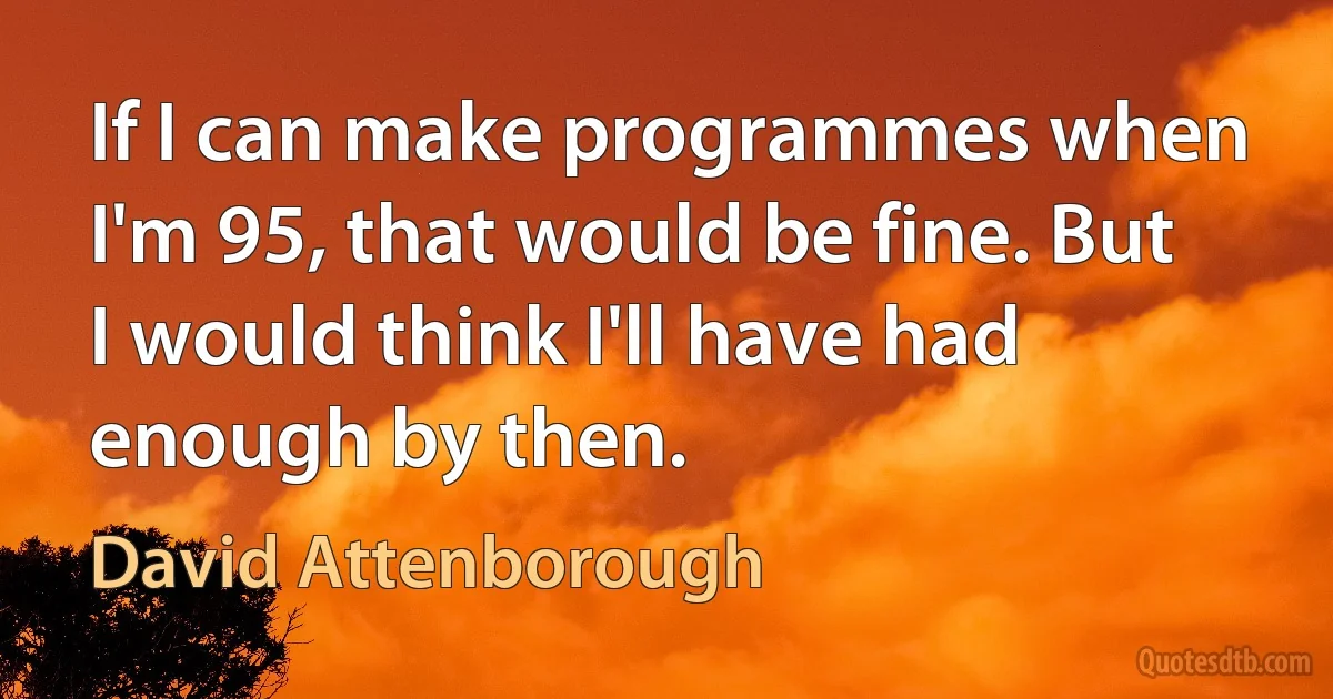 If I can make programmes when I'm 95, that would be fine. But I would think I'll have had enough by then. (David Attenborough)