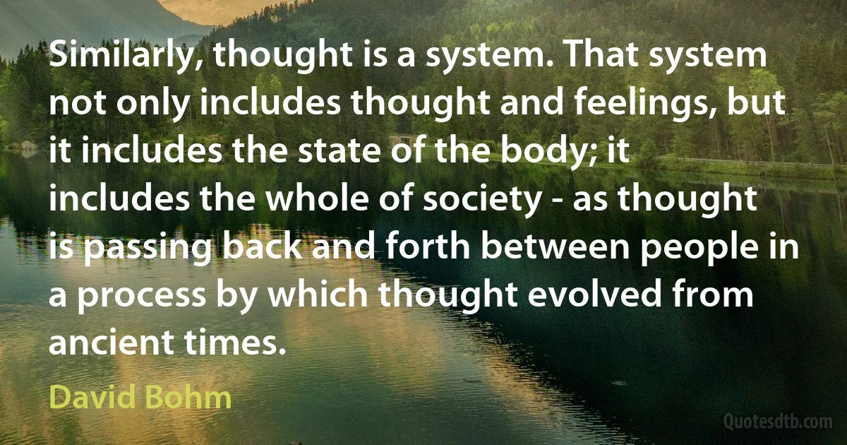 Similarly, thought is a system. That system not only includes thought and feelings, but it includes the state of the body; it includes the whole of society - as thought is passing back and forth between people in a process by which thought evolved from ancient times. (David Bohm)