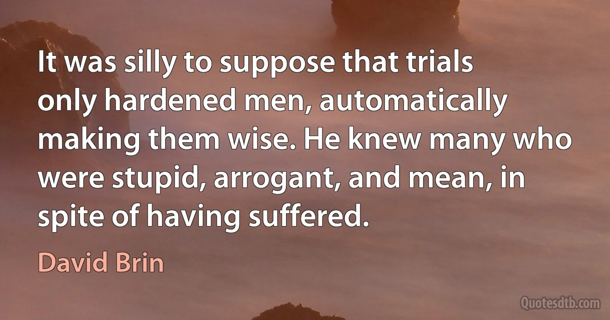 It was silly to suppose that trials only hardened men, automatically making them wise. He knew many who were stupid, arrogant, and mean, in spite of having suffered. (David Brin)