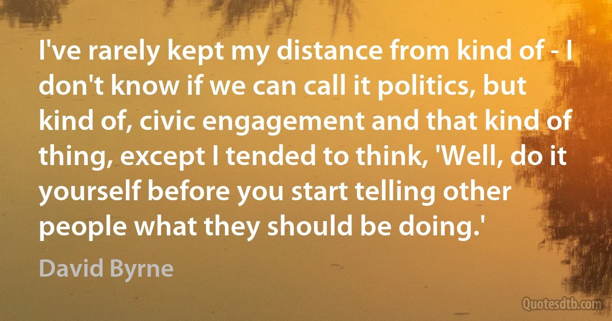 I've rarely kept my distance from kind of - I don't know if we can call it politics, but kind of, civic engagement and that kind of thing, except I tended to think, 'Well, do it yourself before you start telling other people what they should be doing.' (David Byrne)