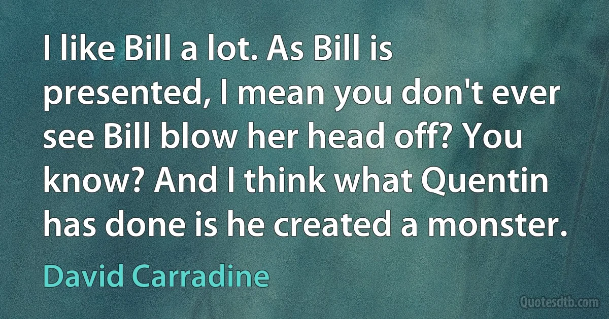 I like Bill a lot. As Bill is presented, I mean you don't ever see Bill blow her head off? You know? And I think what Quentin has done is he created a monster. (David Carradine)