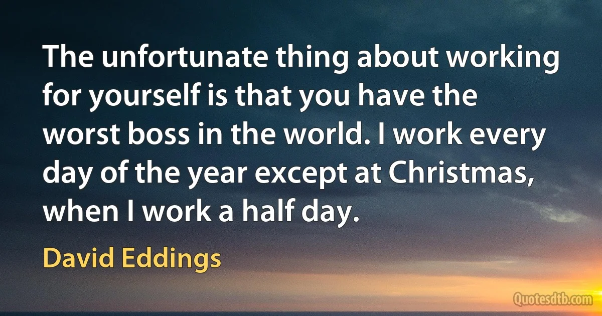 The unfortunate thing about working for yourself is that you have the worst boss in the world. I work every day of the year except at Christmas, when I work a half day. (David Eddings)