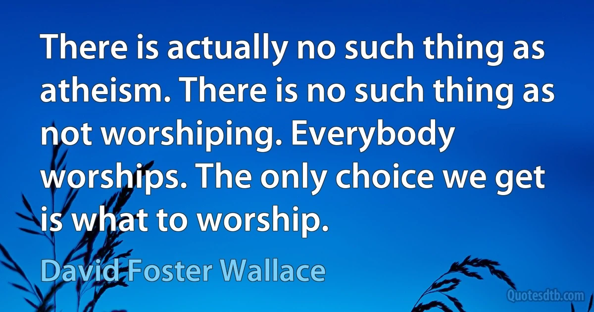 There is actually no such thing as atheism. There is no such thing as not worshiping. Everybody worships. The only choice we get is what to worship. (David Foster Wallace)