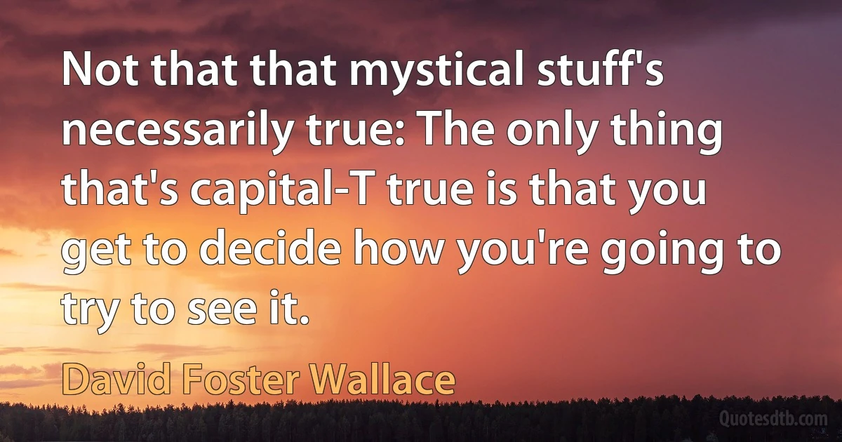 Not that that mystical stuff's necessarily true: The only thing that's capital-T true is that you get to decide how you're going to try to see it. (David Foster Wallace)