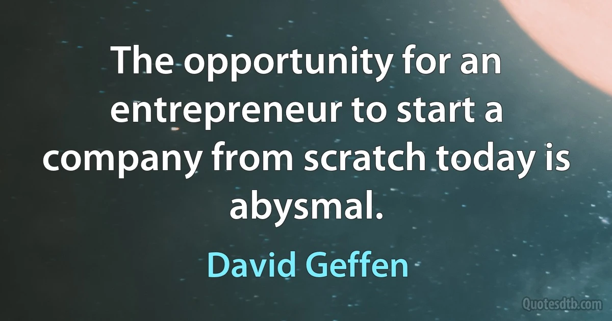 The opportunity for an entrepreneur to start a company from scratch today is abysmal. (David Geffen)