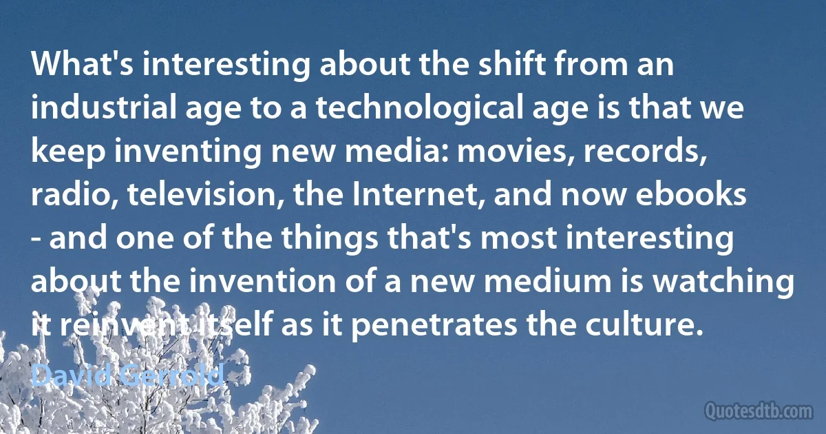 What's interesting about the shift from an industrial age to a technological age is that we keep inventing new media: movies, records, radio, television, the Internet, and now ebooks - and one of the things that's most interesting about the invention of a new medium is watching it reinvent itself as it penetrates the culture. (David Gerrold)