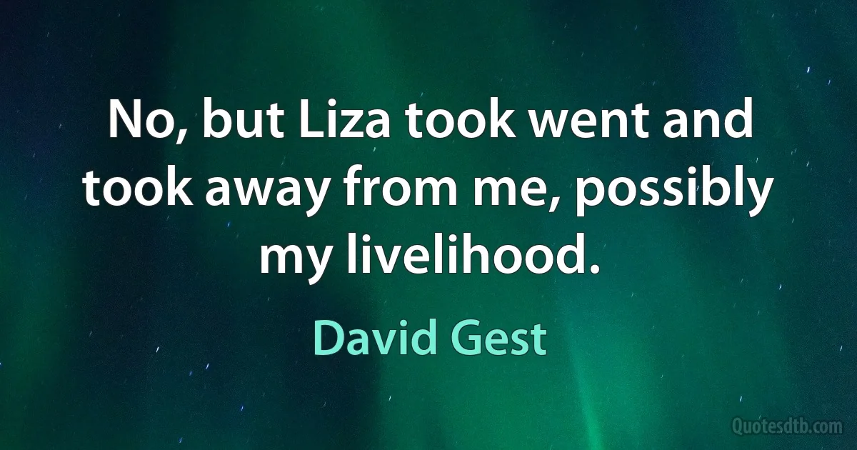 No, but Liza took went and took away from me, possibly my livelihood. (David Gest)