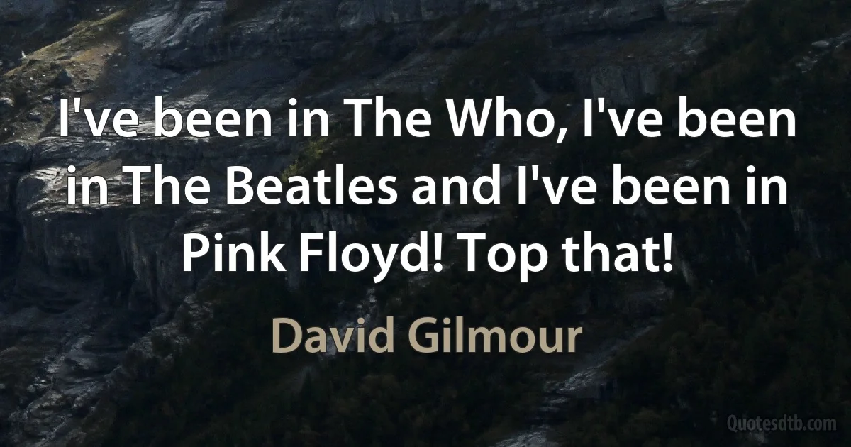 I've been in The Who, I've been in The Beatles and I've been in Pink Floyd! Top that! (David Gilmour)