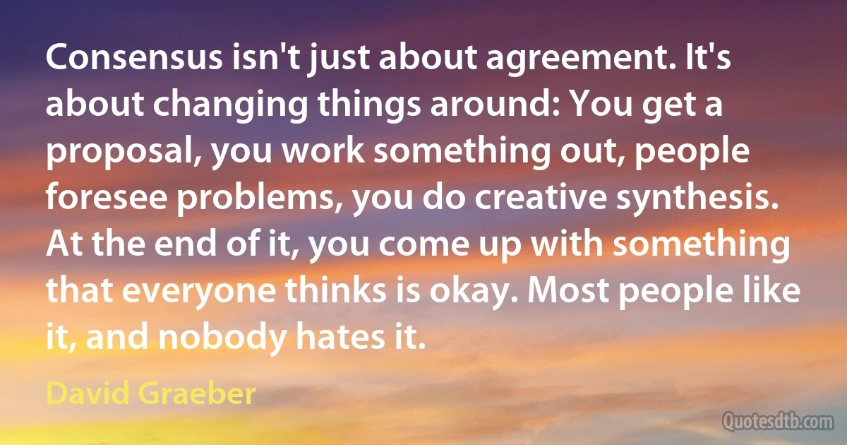 Consensus isn't just about agreement. It's about changing things around: You get a proposal, you work something out, people foresee problems, you do creative synthesis. At the end of it, you come up with something that everyone thinks is okay. Most people like it, and nobody hates it. (David Graeber)