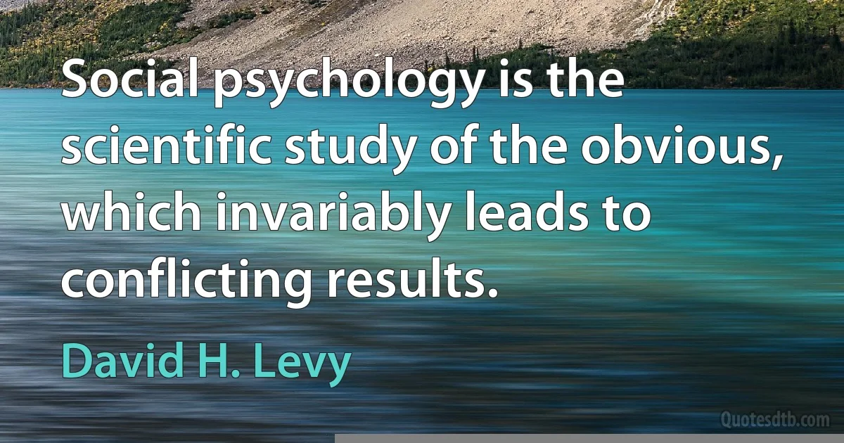 Social psychology is the scientific study of the obvious, which invariably leads to conflicting results. (David H. Levy)