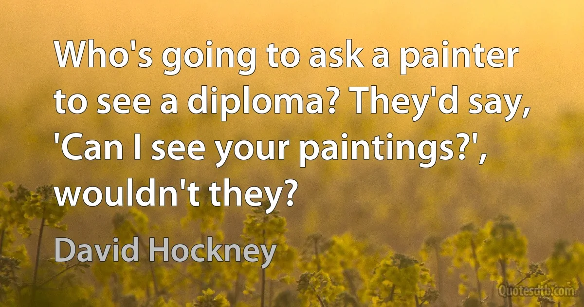 Who's going to ask a painter to see a diploma? They'd say, 'Can I see your paintings?', wouldn't they? (David Hockney)