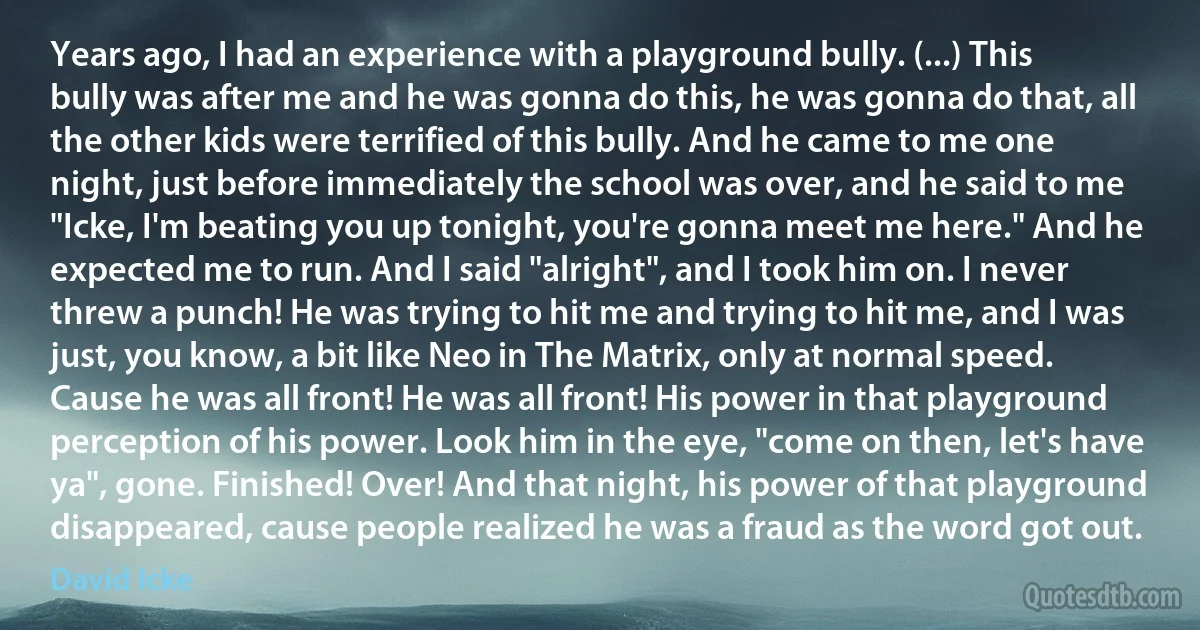 Years ago, I had an experience with a playground bully. (...) This bully was after me and he was gonna do this, he was gonna do that, all the other kids were terrified of this bully. And he came to me one night, just before immediately the school was over, and he said to me "Icke, I'm beating you up tonight, you're gonna meet me here." And he expected me to run. And I said "alright", and I took him on. I never threw a punch! He was trying to hit me and trying to hit me, and I was just, you know, a bit like Neo in The Matrix, only at normal speed. Cause he was all front! He was all front! His power in that playground perception of his power. Look him in the eye, "come on then, let's have ya", gone. Finished! Over! And that night, his power of that playground disappeared, cause people realized he was a fraud as the word got out. (David Icke)