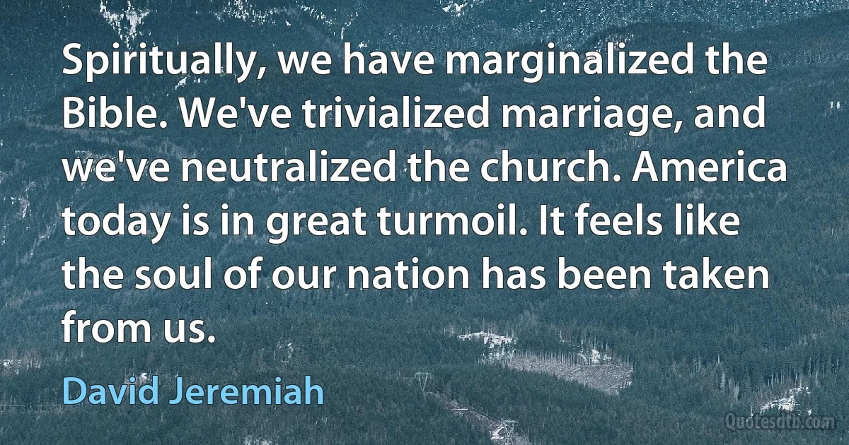 Spiritually, we have marginalized the Bible. We've trivialized marriage, and we've neutralized the church. America today is in great turmoil. It feels like the soul of our nation has been taken from us. (David Jeremiah)