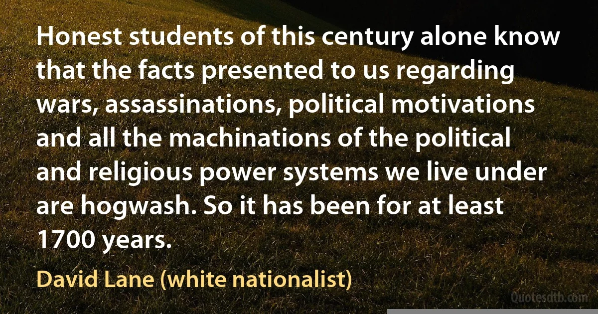 Honest students of this century alone know that the facts presented to us regarding wars, assassinations, political motivations and all the machinations of the political and religious power systems we live under are hogwash. So it has been for at least 1700 years. (David Lane (white nationalist))