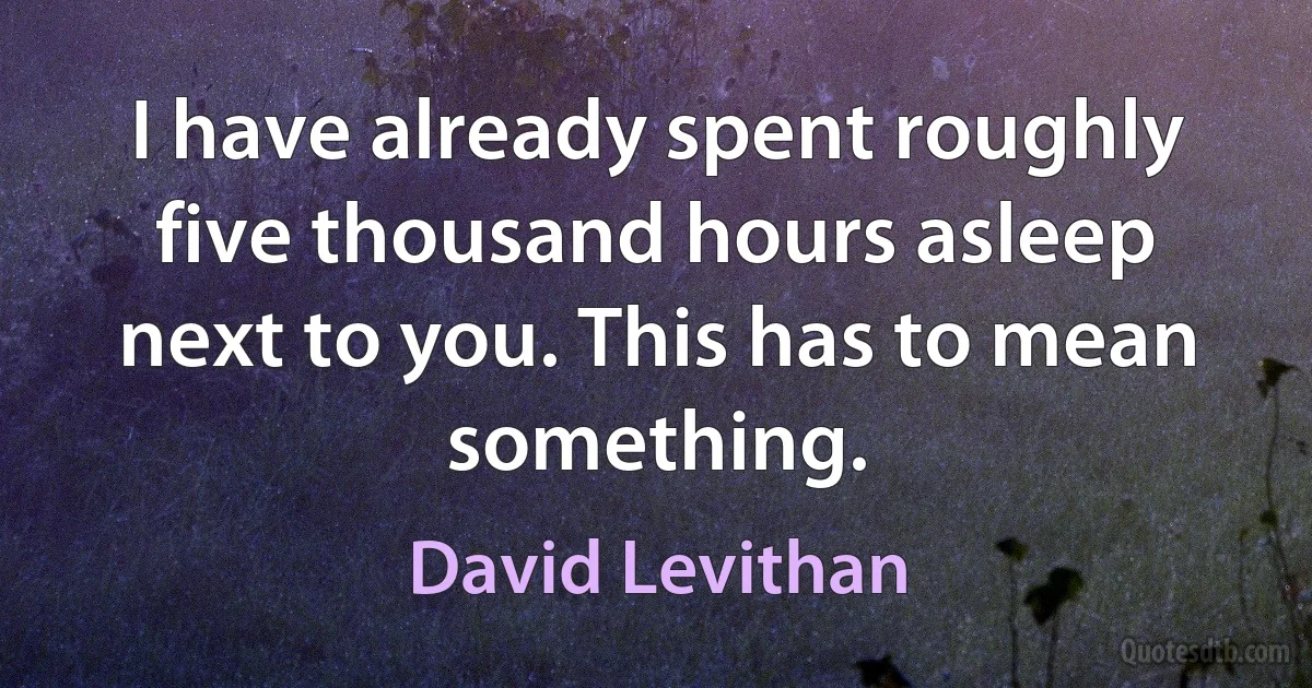 I have already spent roughly five thousand hours asleep next to you. This has to mean something. (David Levithan)