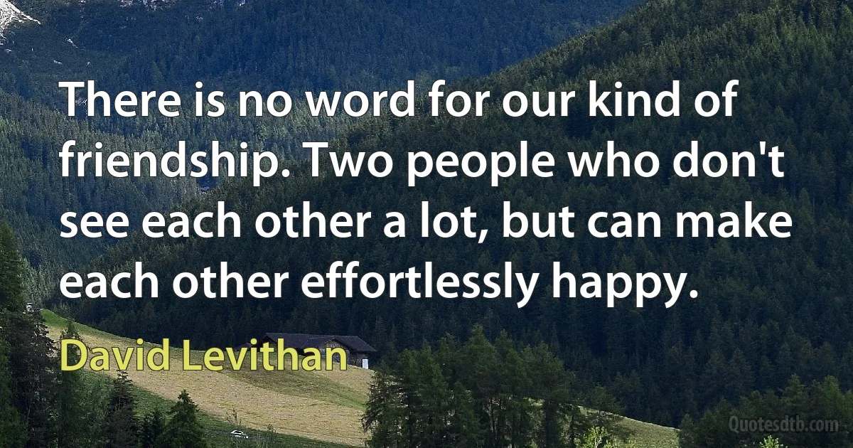 There is no word for our kind of friendship. Two people who don't
see each other a lot, but can make each other effortlessly happy. (David Levithan)