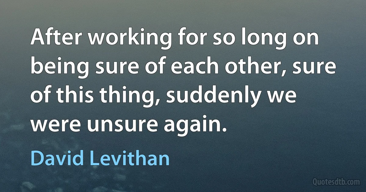 After working for so long on being sure of each other, sure of this thing, suddenly we were unsure again. (David Levithan)