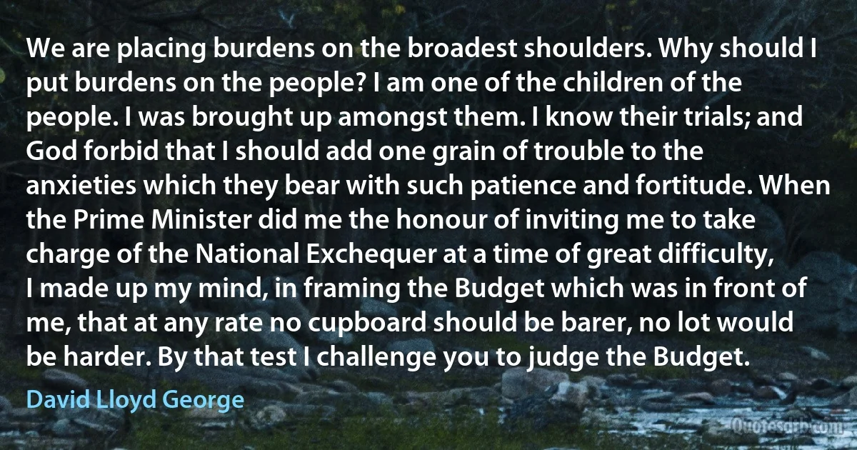 We are placing burdens on the broadest shoulders. Why should I put burdens on the people? I am one of the children of the people. I was brought up amongst them. I know their trials; and God forbid that I should add one grain of trouble to the anxieties which they bear with such patience and fortitude. When the Prime Minister did me the honour of inviting me to take charge of the National Exchequer at a time of great difficulty, I made up my mind, in framing the Budget which was in front of me, that at any rate no cupboard should be barer, no lot would be harder. By that test I challenge you to judge the Budget. (David Lloyd George)