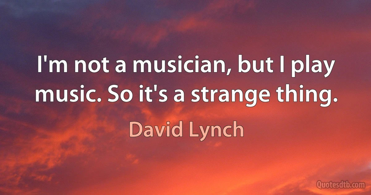 I'm not a musician, but I play music. So it's a strange thing. (David Lynch)