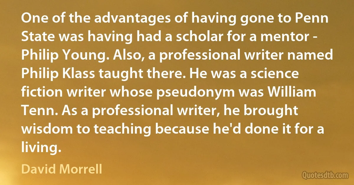 One of the advantages of having gone to Penn State was having had a scholar for a mentor - Philip Young. Also, a professional writer named Philip Klass taught there. He was a science fiction writer whose pseudonym was William Tenn. As a professional writer, he brought wisdom to teaching because he'd done it for a living. (David Morrell)