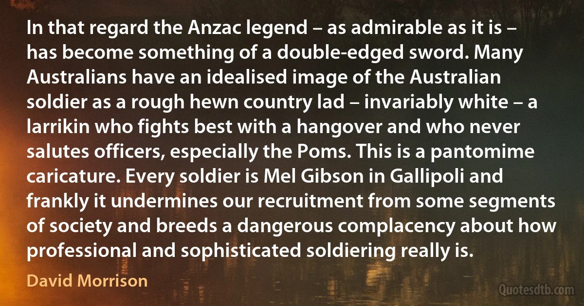 In that regard the Anzac legend – as admirable as it is – has become something of a double-edged sword. Many Australians have an idealised image of the Australian soldier as a rough hewn country lad – invariably white – a larrikin who fights best with a hangover and who never salutes officers, especially the Poms. This is a pantomime caricature. Every soldier is Mel Gibson in Gallipoli and frankly it undermines our recruitment from some segments of society and breeds a dangerous complacency about how professional and sophisticated soldiering really is. (David Morrison)