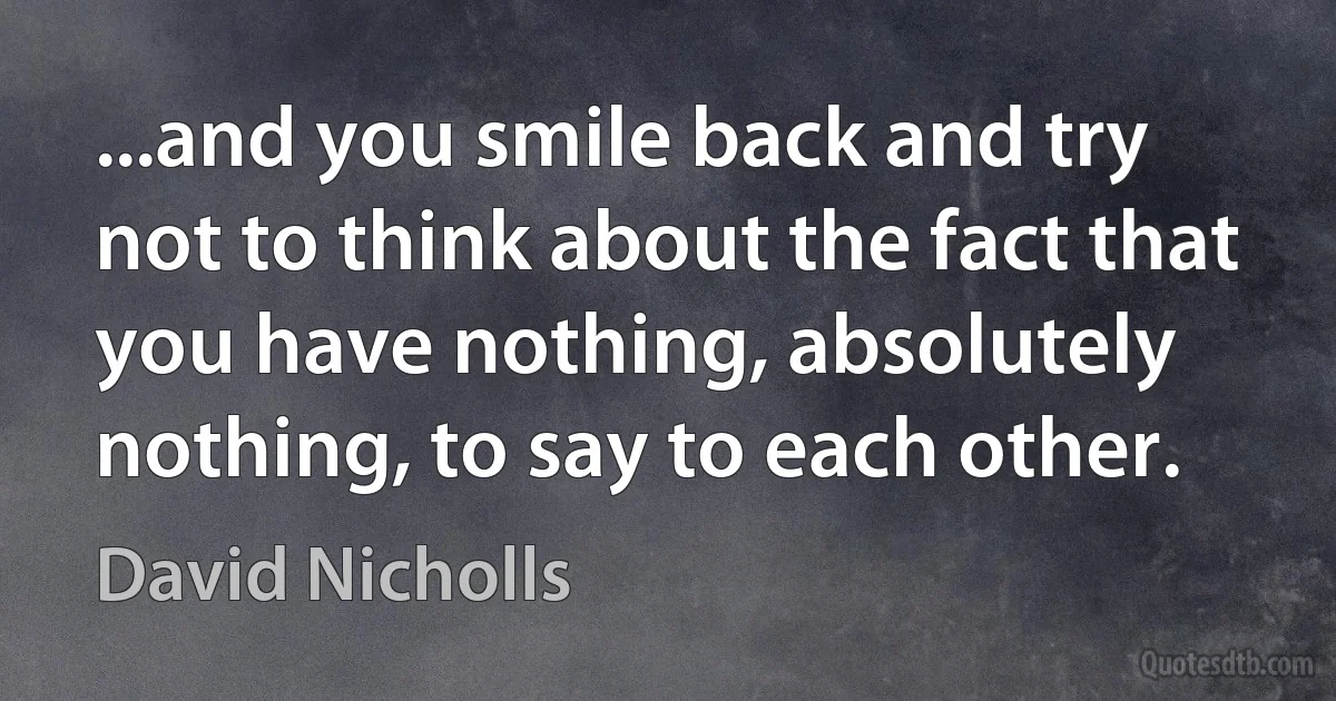 ...and you smile back and try not to think about the fact that you have nothing, absolutely nothing, to say to each other. (David Nicholls)