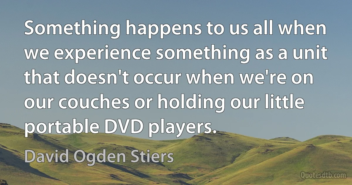 Something happens to us all when we experience something as a unit that doesn't occur when we're on our couches or holding our little portable DVD players. (David Ogden Stiers)