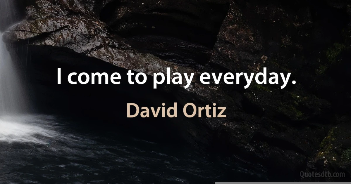 I come to play everyday. (David Ortiz)