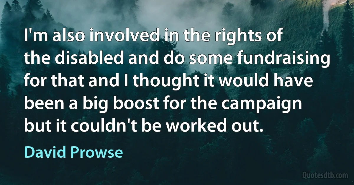 I'm also involved in the rights of the disabled and do some fundraising for that and I thought it would have been a big boost for the campaign but it couldn't be worked out. (David Prowse)