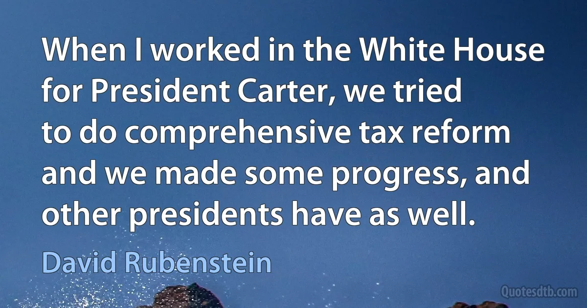 When I worked in the White House for President Carter, we tried to do comprehensive tax reform and we made some progress, and other presidents have as well. (David Rubenstein)