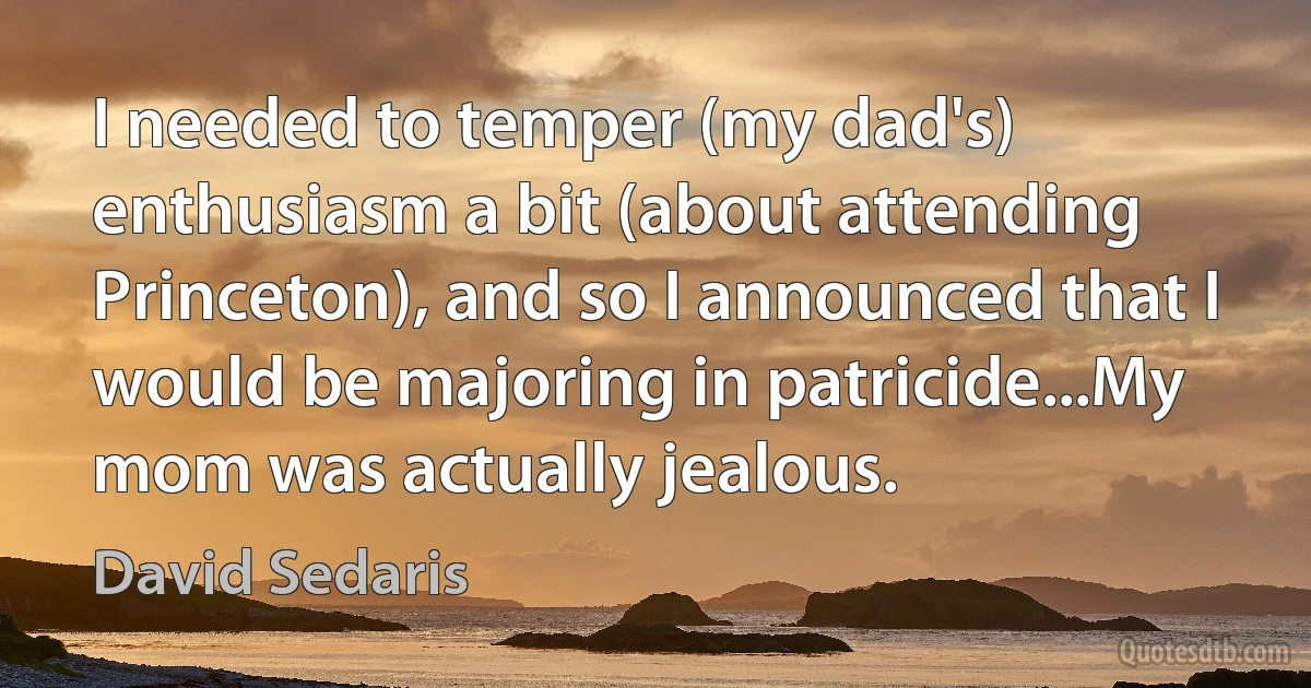 I needed to temper (my dad's) enthusiasm a bit (about attending Princeton), and so I announced that I would be majoring in patricide...My mom was actually jealous. (David Sedaris)