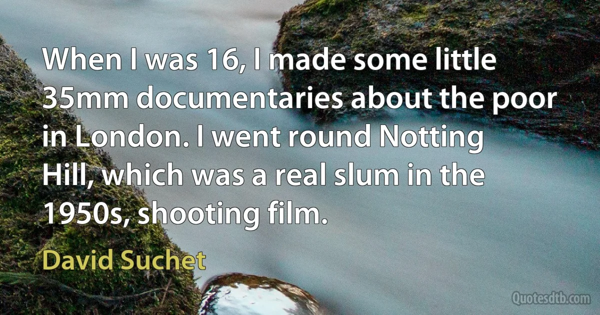 When I was 16, I made some little 35mm documentaries about the poor in London. I went round Notting Hill, which was a real slum in the 1950s, shooting film. (David Suchet)