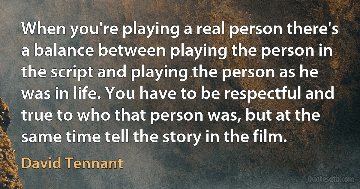 When you're playing a real person there's a balance between playing the person in the script and playing the person as he was in life. You have to be respectful and true to who that person was, but at the same time tell the story in the film. (David Tennant)