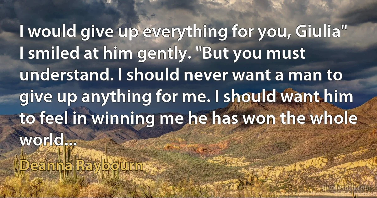 I would give up everything for you, Giulia"
I smiled at him gently. "But you must understand. I should never want a man to give up anything for me. I should want him to feel in winning me he has won the whole world... (Deanna Raybourn)