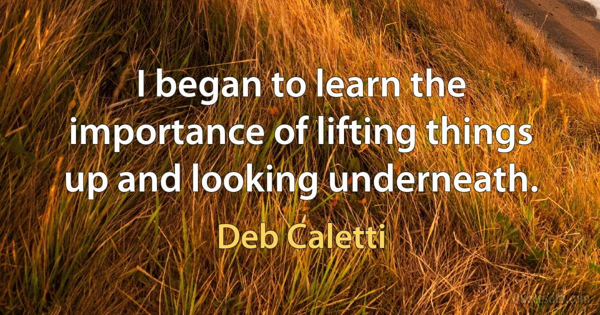 I began to learn the importance of lifting things up and looking underneath. (Deb Caletti)