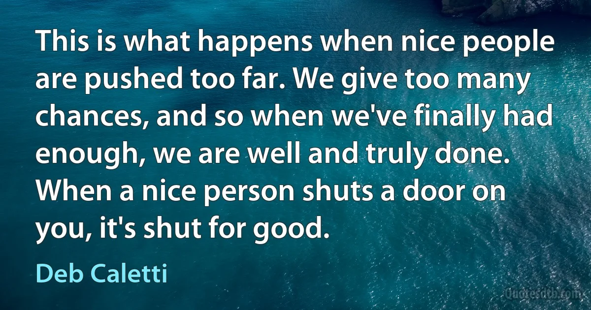 This is what happens when nice people are pushed too far. We give too many chances, and so when we've finally had enough, we are well and truly done. When a nice person shuts a door on you, it's shut for good. (Deb Caletti)