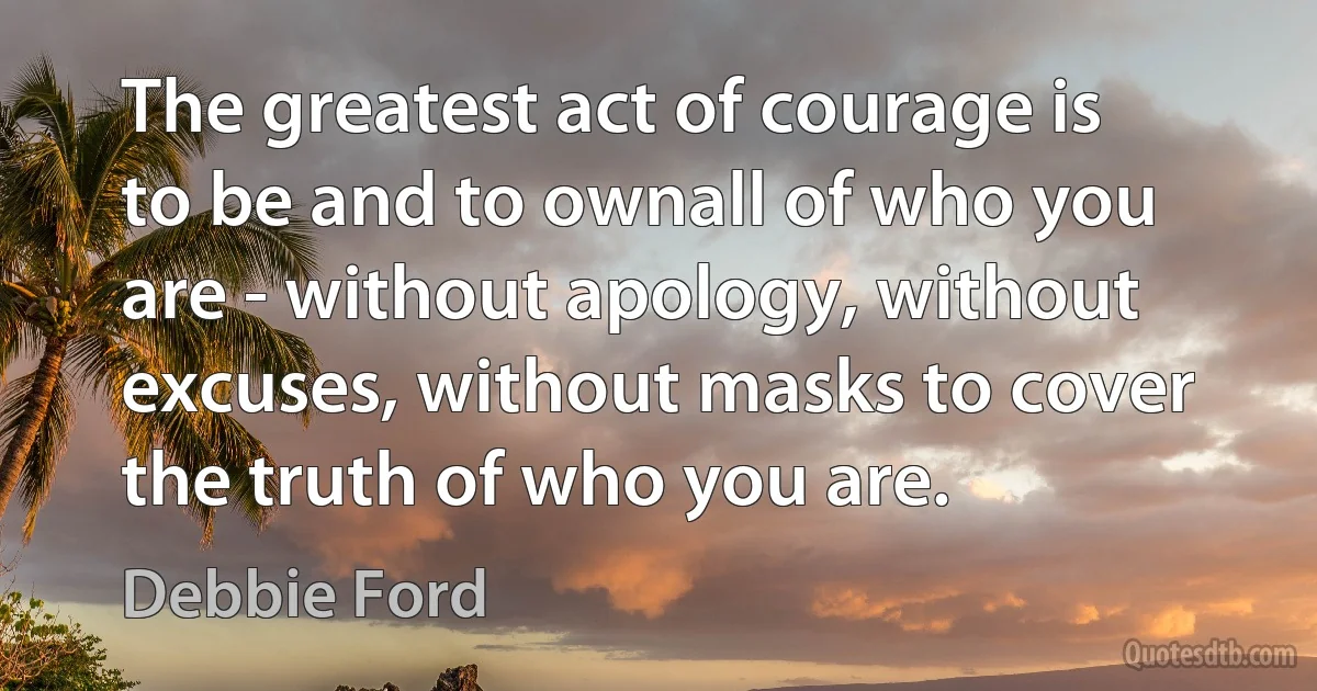 The greatest act of courage is to be and to ownall of who you are - without apology, without excuses, without masks to cover the truth of who you are. (Debbie Ford)