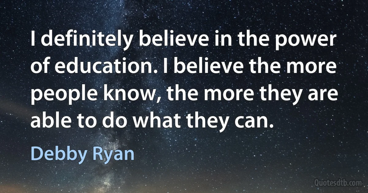 I definitely believe in the power of education. I believe the more people know, the more they are able to do what they can. (Debby Ryan)