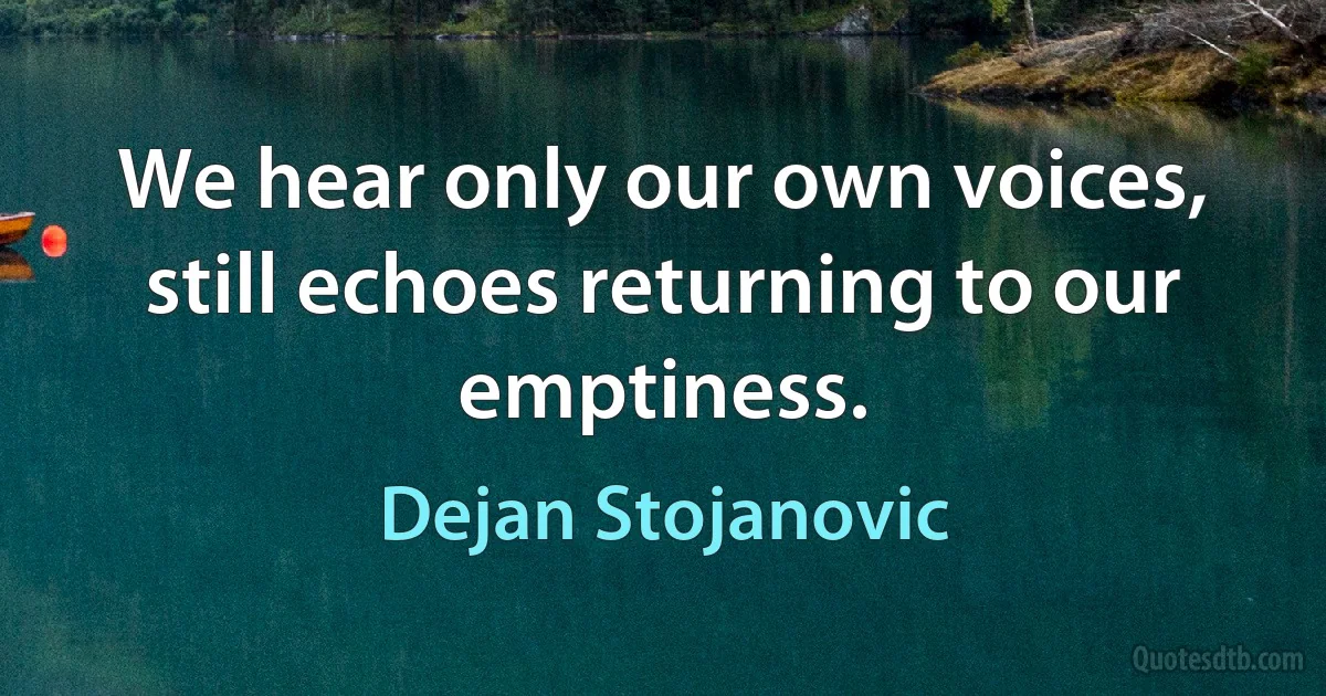 We hear only our own voices, still echoes returning to our emptiness. (Dejan Stojanovic)