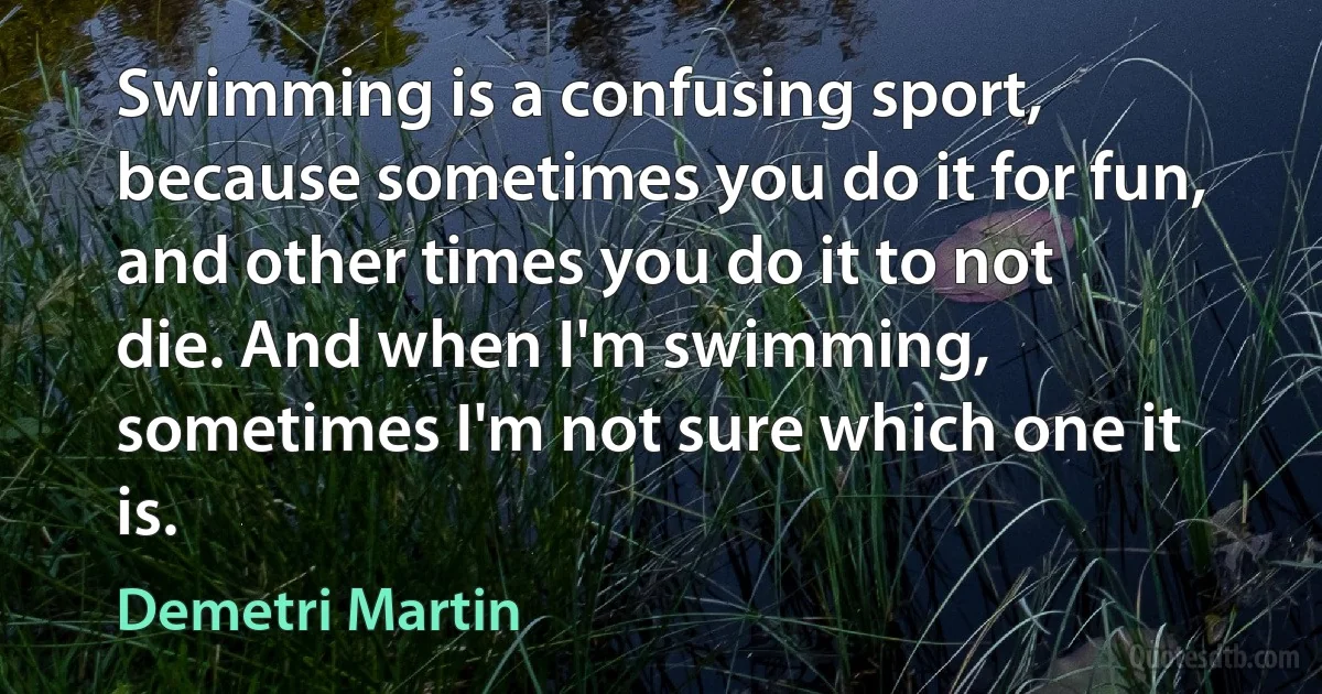 Swimming is a confusing sport, because sometimes you do it for fun, and other times you do it to not die. And when I'm swimming, sometimes I'm not sure which one it is. (Demetri Martin)